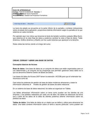 Página 7 de 20
Modelo de Mejora
Continua
GUIA DE APRENDIZAJE
Código: F08-0019-006/04-09 Versión: 1
Proceso: Ejecución de la Formación
Procedimiento: Gestión de Proyectos Formativos
La barra de estado se encuentra en la parte inferior de la pantalla y contiene indicaciones
sobre el estado de la aplicación, proporciona distinta información según la pantalla en la que
estemos en cada momento.
Por ejemplo aquí nos indica que tenemos la tecla de teclado numérico pulsada (Bloq Num),
que estamos en la vista Hoja de datos y podemos cambiar la vista a Hoja de datos, Tabla
dinámica, Gráfico dinámico y Diseño con los cuatro botones que aparecen a la derecha.
Estas vistas las iremos viendo a lo largo del curso.
CREAR, CERRAR Y ABRIR UNA BASE DE DATOS
Conceptos básicos de Access
Base de datos: Una base de datos es un conjunto de datos que están organizados para un
uso determinado y el conjunto de los programas que permiten gestionar estos datos es lo
que se denomina Sistema Gestor de Bases de Datos.
Las bases de datos de Access 2007 tienen la extensión .ACCDB para que el ordenador las
reconozca como tal.
Casi todos los sistemas de gestión de base de datos modernos almacenan y tratan la
información utilizando el modelo de gestión de bases de datos relacional.
En un sistema de base de datos relacional, los datos se organizan en Tablas.
Las tablas almacenan información sobre un tema como pueden ser los clientes de una
empresa, o los pedidos realizados por cada uno de ellos; las tablas se relacionan de forma
que a partir de los datos de la tabla de clientes podamos obtener información sobre los
pedidos de éstos
Tablas de datos: Una tabla de datos es un objeto que se define y utiliza para almacenar los
datos. Una tabla contiene información sobre un tema o asunto particular, como pueden ser
 