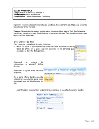 Página 9 de 20
Modelo de Mejora
Continua
GUIA DE APRENDIZAJE
Código: F08-0019-006/04-09 Versión: 1
Proceso: Ejecución de la Formación
Procedimiento: Gestión de Proyectos Formativos
imprimir y resumir datos seleccionados de una tabla. Generalmente se utiliza para presentar
los datos de forma impresa.
Paginas: Una página de acceso a datos es un tipo especial de página Web diseñada para
ver datos y trabajar con ellos desde Internet o desde una intranet. Este tema lo trataremos en
otro curso más avanzado
Crear una base de datos
Para crear una nueva base de datos debemos:
• Hacer clic sobre la opción Nuevo del Botón de Office (haciendo clic en el
icono de Office en la parte superior izquierda de la pantalla) que
aparece a la derecha de la pantalla.
Aparecerá la ventana de
Introducción a Microsoft Office
Access.
Selecciona la opción Base de datos
en blanco.
En la parte inferior también podrás
seleccionar una plantilla para crear
una nueva base de datos basada en
ella.
• A continuación aparecerá en un panel a la derecha de la pantalla el siguiente cuadro:
 