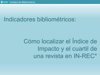 Unidad de Bibliometría
Indicadores bibliométricos:
Cómo localizar el Índice de
Impacto y el cuartil de
una revista en IN-REC*
 