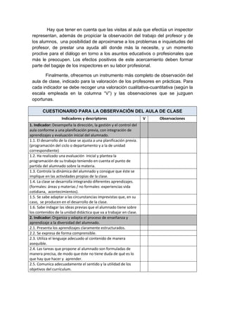 Hay que tener en cuenta que las visitas al aula que efectúa un inspector
representan, además de propiciar la observación del trabajo del profesor y de
los alumnos, una posibilidad de aproximarse a los problemas e inquietudes del
profesor, de prestar una ayuda allí donde más la necesite, y un momento
proclive para el diálogo en torno a los asuntos educativos o profesionales que
más le preocupen. Los efectos positivos de este acercamiento deben formar
parte del bagaje de los inspectores en su labor profesional.
Finalmente, ofrecemos un instrumento más completo de observación del
aula de clase, indicado para la valoración de los profesores en prácticas. Para
cada indicador se debe recoger una valoración cualitativa-cuantitativa (según la
escala empleada en la columna “V”) y las observaciones que se juzguen
oportunas.
CUESTIONARIO PARA LA OBSERVACIÓN DEL AULA DE CLASE
Indicadores y descriptores V Observaciones
1. Indicador: Desempeña la dirección, la gestión y el control del
aula conforme a una planificación previa, con integración de
aprendizajes y evaluación inicial del alumnado.
1.1. El desarrollo de la clase se ajusta a una planificación previa.
(programación del ciclo o departamento y a la de unidad
correspondiente)
1.2. Ha realizado una evaluación inicial y plantea la
programación de su trabajo teniendo en cuenta el punto de
partida del alumnado sobre la materia.
1.3. Controla la dinámica del alumnado y consigue que éste se
implique en las actividades propias de la clase.
1.4. La clase se desarrolla integrando diferentes aprendizajes.
(formales: áreas y materias / no formales: experiencias vida
cotidiana, acontecimientos).
1.5. Se sabe adaptar a las circunstancias imprevistas que, en su
caso, se producen en el desarrollo de la clase.
1.6. Sabe indagar las ideas previas que el alumnado tiene sobre
los contenidos de la unidad didáctica que va a trabajar en clase.
2. Indicador: Organiza y adapta el proceso de enseñanza y
aprendizaje a la diversidad del alumnado.
2.1. Presenta los aprendizajes claramente estructurados.
2.2. Se expresa de forma comprensible.
2.3. Utiliza el lenguaje adecuado al contenido de manera
asequible.
2.4. Las tareas que propone al alumnado son formuladas de
manera precisa, de modo que éste no tiene duda de qué es lo
que hay que hacer y aprender.
2.5. Comunica adecuadamente el sentido y la utilidad de los
objetivos del currículum.
 