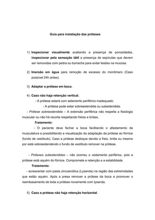 Guia para instalação das próteses
1) Inspecionar visualmente avaliando a presença de porosidades,
inspecionar pela sensação tátil a presença de espículas que devem
ser removidas com pedra ou borracha para evitar lesões na mucosa.
2) Imersão em água para remoção de excesso do monômero (Caso
possível 24h antes).
3) Adaptar a prótese em boca.
4) Caso não haja retenção vertical.
- A prótese estará com selamento periférico inadequado:
- A prótese pode estar sobreestendida ou subestendida.
- Prótese sobreestendida – A extensão periférica não respeita a fisiologia
muscular ou não há recorte respeitando freios e bridas.
Tratamento:
- O paciente deve fechar a boca facilitando o afastamento da
musculatura e possibilitando a visualização da adaptação da prótese ao fórnice
(fundo de vestíbulo). Caso a prótese desloque devido a freio, brida ou mesmo
por está sobreestendendo o fundo de vestíbulo remover na prótese.
- Próteses subestendidas – não ocorreu o vedamento periférico, pois a
prótese está aquém do fórnice. Compromete a retenção e a estabilidade.
Tratamento:
- acrescentar com pasta zincoenólica (Lysanda) na região das extremidades
que estão aquém. Após a presa remover a prótese da boca e promover o
reembasamento de toda a prótese novamente com lysanda.
5) Caso a prótese não haja retenção horizontal.
 