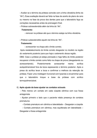 - Avaliar se o término da prótese coincide com a linha vibratória (linha do
“Ah”). Essa avaliação deverá ser feita na fase de acerto de plano de cera
ou mesmo na fase da prova dos dentes para que o laboratório faça as
correções necessárias antes da prensagem final.
- Prótese sobreestendida além da linha do “Ah”.
Tratamento:
- remover na prótese até que o término esteja na linha vibratória.
- Prótese subeestendida aquém da linha do “Ah”.
Tratamento:
- acrescentar na chapa até o limite correto.
Após restabelecimento do limite correto desgastar no modelo na região
do vedamento posterior para que haja o selamento dessa região.
OBS: Caso a prótese já esteja prensada e haja falha do limite posterior
recuperar o limite correto como feito na chapa de prova (desgastando ou
acrescentando). Posteriormente acrescentar resina acrílica
autopolimerizável fora da boca espessando o término posterior. Após a
presa do acrílico levar a boca e confirmar a melhora da retenção da
prótese. Fazer uma moldagem funcional com lysanda e encaminhar para
que o laboratório troque a base da prótese com acrílico
termopolimerizável.
6) Após ajuste da base ajustar os contatos oclusais
- Pelo menos um contato em cada cúspide cêntrica com sua fossa
antagonista
- Ajustar primeiro o lado que o paciente relata presença de contatos
prematuros
- Contato prematuro em cêntrica e lateralidade – Desgastar a cúspide
- Contato prematuro em cêntrica, mas equilibrada em lateralidade –
Desgastar a fossa antagonista
 