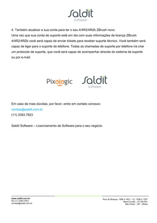 4. Também atualizar a sua conta para ter o seu 4/4R2/4R2b ZBrush novo.
Uma vez que sua conta de suporte está em dia com suas informações de licença ZBrush
4/4R2/4R2b você será capaz de enviar tickets para receber suporte técnico. Você também será
capaz de ligar para o suporte de telefone. Todas as chamadas de suporte por telefone irá criar
um protocolo de suporte, que você será capaz de acompanhar através do sistema de suporte
ou por e-mail.




Em caso de mais dúvidas, por favor, entre em contato conosco:
vendas@saldit.com.br
(11) 3393.7923


Saldit Software – Licenciamento de Software para o seu negócio




www.saldit.com.br                                                Rua do Bosque, 1589 e 1621 – Cj. 1306 e 1307
55 (11) 3393.7923                                                                   Barra Funda – 01136-001
vendas@saldit.com.br                                                                  São Paulo – SP – Brasil
 
