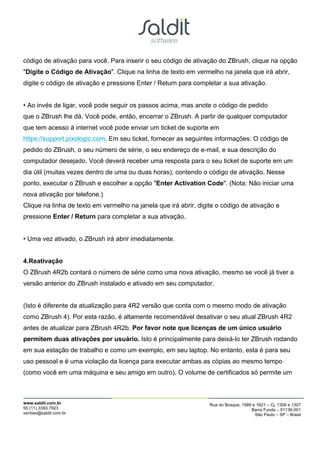 código de ativação para você. Para inserir o seu código de ativação do ZBrush, clique na opção
"Digite o Código de Ativação". Clique na linha de texto em vermelho na janela que irá abrir,
digite o código de ativação e pressione Enter / Return para completar a sua ativação.


• Ao invés de ligar, você pode seguir os passos acima, mas anote o código de pedido
que o ZBrush lhe dá. Você pode, então, encerrar o ZBrush. A partir de qualquer computador
que tem acesso à internet você pode enviar um ticket de suporte em
https://support.pixologic.com. Em seu ticket, fornecer as seguintes informações: O código de
pedido do ZBrush, o seu número de série, o seu endereço de e-mail, e sua descrição do
computador desejado. Você deverá receber uma resposta para o seu ticket de suporte em um
dia útil (muitas vezes dentro de uma ou duas horas), contendo o código de ativação. Nesse
ponto, executar o ZBrush e escolher a opção "Enter Activation Code". (Nota: Não iniciar uma
nova ativação por telefone.)
Clique na linha de texto em vermelho na janela que irá abrir, digite o código de ativação e
pressione Enter / Return para completar a sua ativação.


• Uma vez ativado, o ZBrush irá abrir imediatamente.


4.Reativação
O ZBrush 4R2b contará o número de série como uma nova ativação, mesmo se você já tiver a
versão anterior do ZBrush instalado e ativado em seu computador.


(Isto é diferente da atualização para 4R2 versão que conta com o mesmo modo de ativação
como ZBrush 4). Por esta razão, é altamente recomendável desativar o seu atual ZBrush 4R2
antes de atualizar para ZBrush 4R2b. Por favor note que licenças de um único usuário
permitem duas ativações por usuário. Isto é principalmente para deixá-lo ter ZBrush rodando
em sua estação de trabalho e como um exemplo, em seu laptop. No entanto, esta é para seu
uso pessoal e é uma violação da licença para executar ambas as cópias ao mesmo tempo
(como você em uma máquina e seu amigo em outro). O volume de certificados só permite um



www.saldit.com.br                                                 Rua do Bosque, 1589 e 1621 – Cj. 1306 e 1307
55 (11) 3393.7923                                                                    Barra Funda – 01136-001
vendas@saldit.com.br                                                                   São Paulo – SP – Brasil
 