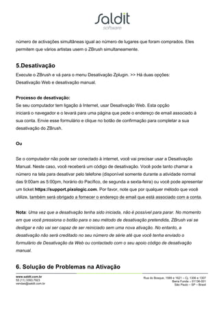 número de activações simultâneas igual ao número de lugares que foram comprados. Eles
permitem que vários artistas usem o ZBrush simultaneamente.


5.Desativação
Execute o ZBrush e vá para o menu Desativação Zplugin. >> Há duas opções:
Desativação Web e desativação manual.


Processo de desativação:
Se seu computador tem ligação à Internet, usar Desativação Web. Esta opção
iniciará o navegador e o levará para uma página que pede o endereço de email associado à
sua conta. Envie esse formulário e clique no botão de confirmação para completar a sua
desativação do ZBrush.


Ou


Se o computador não pode ser conectado à internet, você vai precisar usar a Desativação
Manual. Neste caso, você receberá um código de desativação. Você pode tanto chamar a
número na tela para desativar pelo telefone (disponível somente durante a atividade normal
das 9:00am as 5:00pm, horário do Pacífico, de segunda a sexta-feira) ou você pode apresentar
um ticket https://support.pixologic.com. Por favor, note que por qualquer método que você
utilize, também será obrigado a fornecer o endereço de email que está associado com a conta.


Nota: Uma vez que a desativação tenha sido iniciada, não é possível para parar. No momento
em que você pressiona o botão para o seu método de desativação pretendida, ZBrush vai se
desligar e não vai ser capaz de ser reiniciado sem uma nova ativação. No entanto, a
desativação não será creditado no seu número de série até que você tenha enviado o
formulário de Desativação da Web ou contactado com o seu apoio código de desativação
manual.


6. Solução de Problemas na Ativação
www.saldit.com.br                                               Rua do Bosque, 1589 e 1621 – Cj. 1306 e 1307
55 (11) 3393.7923                                                                  Barra Funda – 01136-001
vendas@saldit.com.br                                                                 São Paulo – SP – Brasil
 