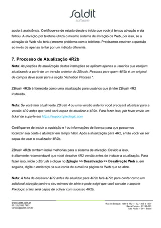 apoio à assistência. Certifique-se de estado desde o início que você já tentou ativação e ela
falhou. A ativação por telefone utiliza o mesmo sistema de ativação da Web, por isso, se a
ativação da Web não terá o mesmo problema com o telefone. Precisamos resolver a questão
ao invés de apenas tentar por um método diferente.


7. Processo de Atualização 4R2b
Nota: As porções de atualização destas instruções se aplicam apenas a usuários que estejam
atualizando a partir de um versão anterior do ZBrush. Pessoas para quem 4R2b é um original
de compra deve pular para a seção “Actvation Process ".


ZBrush 4R2b é fornecido como uma atualização para usuários que já têm ZBrush 4R2
instalado.


Nota: Se você tem atualmente ZBrush 4 ou uma versão anterior você precisará atualizar para a
versão 4R2 antes que você será capaz de atualizar a 4R2b. Para fazer isso, por favor envie um
ticket de suporte em https://support.pixologic.com


Certifique-se de incluir a aquisição e / ou informações de licença para que possamos
localizar sua conta e atualizar em tempo hábil. Após a atualização para 4R2, então você vai ser
capaz de usar o atualizador 4R2b.


ZBrush 4R2b também inclui melhorias para o sistema de ativação. Devido a isso,
é altamente recomendável que você desative 4R2 versão antes de instalar a atualização. Para
fazer isso, inicie o ZBrush e clique no Zplugin >> Desativação >> Desativação Web e, em
seguida, digite o endereço da sua conta de e-mail na página da Web que se abre.


Nota: A falta de desativar 4R2 antes de atualizar para 4R2b fará 4R2b para contar como um
adicional ativação contra o seu número de série e pode exigir que você contate o suporte
Pixologic antes será capaz de activar com sucesso 4R2b.



www.saldit.com.br                                                Rua do Bosque, 1589 e 1621 – Cj. 1306 e 1307
55 (11) 3393.7923                                                                   Barra Funda – 01136-001
vendas@saldit.com.br                                                                  São Paulo – SP – Brasil
 