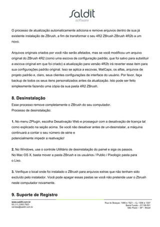 O processo de atualização automaticamente adiciona e remove arquivos dentro de sua já
existente instalação de ZBrush, a fim de transformar o seu 4R2 ZBrush ZBrush 4R2b a um
novo.


Arquivos originais criados por você não serão afetados, mas se você modificou um arquivo
original do ZBrush 4R2 (como uma escova de configuração padrão, que foi salvo para substituir
a escova original em que foi criado) a atualização para versão 4R2b irá reverter esse item para
sua configurações padrão original. Isso se aplica a escovas, MatCaps, os alfas, arquivos de
projeto padrão e, claro, seus clientes configurações de interface do usuário. Por favor, faça
backup de todos os seus itens personalizados antes da atualização. Isto pode ser feito
simplesmente fazendo uma cópia da sua pasta 4R2 ZBrush.


8. Desinstalação
Esse processo remove completamente o ZBrush do seu computador.
Processo de desinstalação:


1. No menu ZPlugin, escolha Desativação Web e prosseguir com a desativação de licença tal
como explicado na seção acima. Se você não desativar antes de un-desinstalar, a máquina
continuará a contar o seu número de série e
potencialmente impedir a reativação!


2. No Windows, use o controle Utilitário de desinstalação do painel e siga os passos.
No Mac OS X, basta mover a pasta ZBrush e os usuários / Public / Pixologic pasta para
o Lixo.


3. Verifique o local onde foi instalado o ZBrush para arquivos extras que não tenham sido
excluído pelo instalador. Você pode apagar essas pastas se você não pretende usar o Zbrush
neste computador novamente.


9. Suporte de Registro
www.saldit.com.br                                                 Rua do Bosque, 1589 e 1621 – Cj. 1306 e 1307
55 (11) 3393.7923                                                                    Barra Funda – 01136-001
vendas@saldit.com.br                                                                   São Paulo – SP – Brasil
 