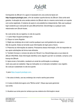Começando do ZBrush 3.5, agora é necessário ter uma conta de Apoio em
http://support.pixologic.com, a fim de receber suporte técnico da ZBrush. Esta conta será
gratuita. A ativação de uma versão anterior do ZBrush não é o mesmo como tendo um suporte
com conta registrada. O sistema de apoio é uma plataforma independente. Não usar qualquer
login existente que você pode ter para ZBrushCentral, Cleverbridge ou qualquer outra
relacionada com Zbrush locais.


Se você ainda não se registrou no site de suporte:
1. Ir para https://support.pixologic.com.
2. Clique no ícone Register.
3. Digite seu endereço de e-mail e senha qualquer que você gostaria de usar para o
Site de suporte. Estas se tornarão suas informações de login para o futuro.
4. Preencha as informações do sistema. Precisamos dessa informação, a fim de responder ao
seu apoio solicitações de forma mais eficiente.
5. Também fornecer o número de série do Z Brush 4 ou Cleverbridge para a sua cópia do
ZBrush 4R2/4R2b. Esta informação identifica como alguém que tem na verdade, comprou uma
licença de ZBrush.
6. Após enviar o formulário, receberá um email de confirmação no endereço
você usou para se cadastrar. Siga as instruções no e-mail para completar o seu registro.
Se você já é cadastrado no site de suporte:


Ir para https://support.pixologic.com.


1. Na caixa à direita, use seu endereço de e-mail e senha para entrar


2. A caixa à direita terá agora uma "Minha conta". Clique aqui para gerenciar
sua conta.


3. Atualize sua conta para ter certeza que seu sistema de informação é atual.



www.saldit.com.br                                                Rua do Bosque, 1589 e 1621 – Cj. 1306 e 1307
55 (11) 3393.7923                                                                   Barra Funda – 01136-001
vendas@saldit.com.br                                                                  São Paulo – SP – Brasil
 