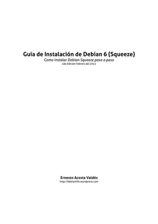 Guía de Instalación de Debian 6 (Squeeze)
       Como instalar Debian Squeeze paso a paso
                 2da Edición Febrero del 2011




                Ernesto Acosta Valdés
                http://debianlife.wordpress.com
 