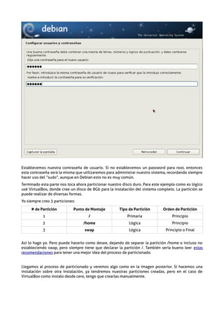 Establecemos nuestra contraseña de usuario. Si no establecemos un password para root, entonces
esta contraseña será la misma que utilizaremos para administrar nuestro sistema, recordando siempre
hacer uso del “sudo”, aunque en Debian esto no es muy común.
Terminado esta parte nos toca ahora particionar nuestro disco duro. Para este ejemplo como es lógico
usé VirtualBox, donde cree un disco de 8Gb para la instalación del sistema completo. La partición se
puede realizar de diversas formas.
Yo siempre creo 3 particiones:

     # de Partición          Punto de Montaje         Tipo de Partición       Orden de Partición
            1                        /                    Primaria                 Principio
            2                     /home                    Lógica                  Principio
            3                     swap                     Lógica              Principio o Final


Así lo hago yo. Pero puede hacerlo como desee, dejando de separar la partición /home o incluso no
estableciendo swap, pero siempre tiene que declarar la partición /. También sería bueno leer estas
recomendaciones para tener una mejor idea del proceso de particionado.


Llegamos al proceso de particionado y veremos algo como en la imagen posterior. Si hacemos una
instalación sobre otra instalación, ya tendremos nuestras particiones creadas, pero en el caso de
VirtualBox como instalo desde cero, tengo que crearlas manualmente.
 