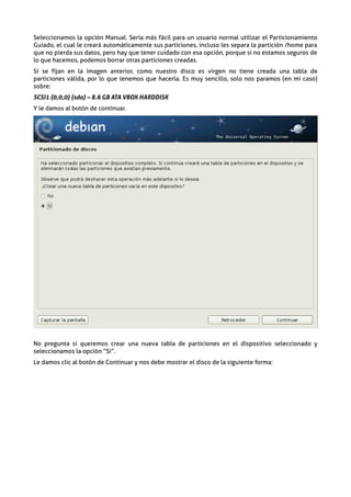 Seleccionamos la opción Manual. Sería más fácil para un usuario normal utilizar el Particionamiento
Guiado, el cual le creará automáticamente sus particiones, incluso les separa la partición /home para
que no pierda sus datos, pero hay que tener cuidado con esa opción, porque si no estamos seguros de
lo que hacemos, podemos borrar otras particiones creadas.
Si se fijan en la imagen anterior, como nuestro disco es virgen no tiene creada una tabla de
particiones válida, por lo que tenemos que hacerla. Es muy sencillo, solo nos paramos (en mi caso)
sobre:
SCSI1 (0,0,0) (sda) – 8.6 GB ATA VBOX HARDDISK
Y le damos al botón de continuar.




No pregunta si queremos crear una nueva tabla de particiones en el dispositivo seleccionado y
seleccionamos la opcíón “Si”.
Le damos clic al botón de Continuar y nos debe mostrar el disco de la siguiente forma:
 