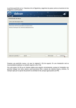 La primera partición es la /. Hacemos clic en Siguiente y seguimos los pasos como se muestran en las
imágenes a continuación.




Creamos una partición nueva, a la que le asignaré 5 Gb de espacio. En una instalación real es
recomendable establecer un tamaño superior a los 7 Gb.
Con solo poner 5,0 Gb ya el sistema asigna este espacio correctamente, aunque el instalador nos
permite trabajar con otros valores como porciento (%) o valores de máximo (max) y mínimo. Yo
siempre opto por la opción de ponerle la cantidad en Gb, aunque igual puede usar Mb.
 