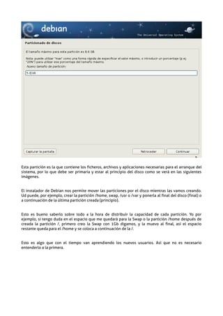 Esta partición es la que contiene los ficheros, archivos y aplicaciones necesarias para el arranque del
sistema, por lo que debe ser primaria y estar al principio del disco como se verá en las siguientes
imágenes.


El instalador de Debian nos permite mover las particiones por el disco mientras las vamos creando.
Ud puede, por ejemplo, crear la partición /home, swap, /usr o /var y ponerla al final del disco (final) o
a continuación de la última partición creada (principio).


Esto es bueno saberlo sobre todo a la hora de distribuir la capacidad de cada partición. Yo por
ejemplo, si tengo duda en el espacio que me quedará para la Swap o la partición /home después de
creada la partición /, primero creo la Swap con 1Gb digamos, y la muevo al final, así el espacio
restante queda para el /home y se coloca a continuación de la /.


Esto es algo que con el tiempo van aprendiendo los nuevos usuarios. Así que no es necesario
entenderlo a la primera.
 