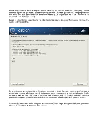 Ahora seleccionamos: Finalizar el particionado y escribir los cambios en el disco, siempre y cuando
estemos seguros de que nos ha quedado como queremos. La letra F que ven en la imagen posterior
nos indica que esas particiones van a ser Formateadas (F), si la partición no se va a formatear, se
muestra la letra K (Keep o Saltar).
Luego el asistente nos pregunta una vez más si estamos seguros de querer formatear y nos muestra
cuales serán los cambios.




En el momento que aceptamos, el instalador formatea el disco duro con nuestras preferencias y
comienza a preparar el sistema para la instalación. Luego nos pregunta si queremos instalar desde
otro CD o DVD (en este caso no) y si queremos usar una réplica de red (en este caso no). También
podremos escoger si queremos enviar estadísticas semanales sobre los paquetes que más usamos.


Todo esto (que mostraré en las imágenes a continuación) hasta llegar a la opción de lo que queremos
instalar ya sea una PC de escritorio o un servidor.
 