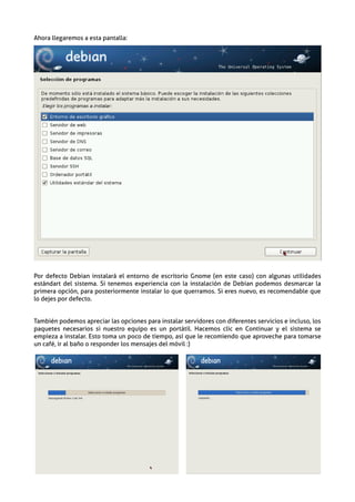 Ahora llegaremos a esta pantalla:




Por defecto Debian instalará el entorno de escritorio Gnome (en este caso) con algunas utilidades
estándart del sistema. Si tenemos experiencia con la instalación de Debian podemos desmarcar la
primera opción, para posteriormente instalar lo que querramos. Si eres nuevo, es recomendable que
lo dejes por defecto.


También podemos apreciar las opciones para instalar servidores con diferentes servicios e incluso, los
paquetes necesarios si nuestro equipo es un portátil. Hacemos clic en Continuar y el sistema se
empieza a instalar. Esto toma un poco de tiempo, así que le recomiendo que aproveche para tomarse
un café, ir al baño o responder los mensajes del móvil :)
 