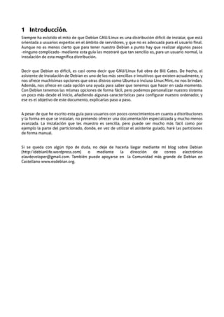 1 Introducción.
Siempre ha existido el mito de que Debian GNU/Linux es una distribución dificil de instalar, que está
orientada a usuarios expertos en el ámbito de servidores, y que no es adecuada para el usuario final.
Aunque no es menos cierto que para tener nuestro Debian a punto hay que realizar algunos pasos
-ninguno complicado- mediante esta guía les mostraré que tan sencillo es, para un usuario normal, la
instalación de esta magnífica distribución.


Decir que Debian es difícil, es casi como decir que GNU/Linux fué obra de Bill Gates. De hecho, el
asistente de instalación de Debian es uno de los más sencillos e intuitivos que existen actualmente, y
nos ofrece muchísimas opciones que otras distros como Ubuntu o incluso Linux Mint, no nos brindan.
Además, nos ofrece en cada opción una ayuda para saber que tenemos que hacer en cada momento.
Con Debian tenemos las mismas opciones de forma fácil, pero podemos personalizar nuestro sistema
un poco más desde el inicio, añadiendo algunas características para configurar nuestro ordenador, y
ese es el objetivo de este documento, explicarlas paso a paso.


A pesar de que he escrito esta guía para usuarios con pocos conocimientos en cuanto a distribuciones
y la forma en que se instalan, no pretendo ofrecer una documentación especializada y mucho menos
avanzada. La instalación que les muestro es sencilla, pero puede ser mucho más fácil como por
ejemplo la parte del particionado, donde, en vez de utilizar el asistente guiado, haré las particiones
de forma manual.


Si se queda con algún tipo de duda, no deje de hacerla llegar mediante mi blog sobre Debian
(http://debianlife.wordpress.com) o   mediante   la    dirección   de   correo   electrónico
elavdeveloper@gmail.com. También puede apoyarse en la Comunidad más grande de Debian en
Castellano www.esdebian.org.
 