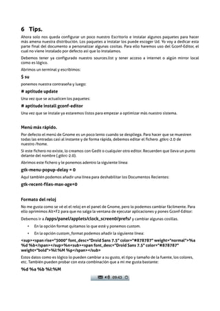 6 Tips.
Ahora solo nos queda configurar un poco nuestro Escritorio e instalar algunos paquetes para hacer
más amena nuestra distribución. Los paquetes a instalar los puede escoger Ud. Yo voy a dedicar esta
parte final del documento a personalizar algunas cositas. Para ello haremos uso del Gconf-Editor, el
cual no viene instalado por defecto asi que lo instalamos.
Debemos tener ya configurado nuestro sources.list y tener acceso a internet o algún mirror local
como es lógico.
Abrimos un terminal y escribimos:
$ su
ponemos nuestra contraseña y luego:
# aptitude update
Una vez que se actualicen los paquetes:
# aptitude install gconf-editor
Una vez que se instale ya estaremos listos para empezar a optimizar más nuestro sistema.


Menú más rápido.
Por defecto el menú de Gnome es un poco lento cuando se despliega. Para hacer que se muestren
todas las entradas casi al instante y de forma rápida, debemos editar el fichero .gtkrc-2.0 de
nuestro /home.
Si este fichero no existe, lo creamos con Gedit o cualquier otro editor. Recuerden que lleva un punto
delante del nombre (.gtkrc-2.0).
Abrimos este fichero y le ponemos adentro la siguiente línea:
gtk-menu-popup-delay = 0
Aquí también podemos añadir una línea para deshabilitar los Documentos Recientes:
gtk-recent-files-max-age=0


Formato del reloj
No me gusta como se vé el el reloj en el panel de Gnome, pero lo podemos cambiar fácilmente. Para
ello oprimimos Alt+F2 para que no salga la ventana de ejecutar aplicaciones y pones Gconf-Editor:
Debemos ir a /apps/panel/applets/clock_screen0/prefs/ y cambiar algunas cosillas.
   •   En la opción format quitamos lo que esté y ponemos custom.
   •   En la opción custom_format podemos añadir la siguiente línea:
<sup><span rise="3000" font_desc="Droid Sans 7.5" color="#878787" weight="normal">%a
%d %b</span></sup>%n<sub><span font_desc="Droid Sans 7.5" color="#878787"
weight="bold">%I:%M %p</span></sub>
Estos datos como es lógico lo pueden cambiar a su gusto, el tipo y tamaño de la fuente, los colores,
etc. También pueden probar con esta combinación que a mi me gusta bastante:
%d %a %b %I:%M
 