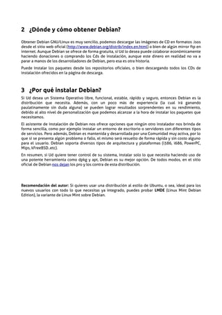 2 ¿Dónde y cómo obtener Debian?
Obtener Debian GNU/Linux es muy sencillo, podemos descargar las imágenes de CD en formatos .isos
desde el sitio web oficial (http://www.debian.org/distrib/index.en.html) o bien de algún mirror ftp en
internet. Aunque Debian se ofrece de forma gratuita, si Ud lo desea puede colaborar económicamente
haciendo donaciones o comprando los Cds de instalación, aunque este dinero en realidad no va a
parar a manos de los desarrolladores de Debian, pero esa es otra historia.
Puede instalar los paquetes desde los repositorios oficiales, o bien descargando todos los CDs de
instalación ofrecidos en la página de descarga.



3 ¿Por qué instalar Debian?
Si Ud desea un Sistema Operativo libre, funcional, estable, rápido y seguro, entonces Debian es la
distribución que necesita. Además, con un poco más de experiencia (la cual irá ganando
paulatinamente sin duda alguna) se pueden lograr resultados sorprendentes en su rendimiento,
debido al alto nivel de personalización que podemos alcanzar a la hora de instalar los paquetes que
necesitamos.
El asistente de instalación de Debian nos ofrece opciones que ningún otro instalador nos brinda de
forma sencilla, como por ejemplo instalar un entorno de escritorio o servidores con diferentes tipos
de servicios. Pero además, Debian es mantenida y desarrollada por una Comunidad muy activa, por lo
que si se presenta algún problema o fallo, el mismo será resuelto de forma rápida y sin costo alguno
para el usuario. Debian soporta diversos tipos de arquitectura y plataformas (i386, i686, PowerPC,
Mips, kFreeBSD..etc).
En resumen, si Ud quiere tener control de su sistema, instalar solo lo que necesita haciendo uso de
una potente herramienta como dpkg y apt, Debian es su mejor opción. De todos modos, en el sitio
oficial de Debian nos dejan los pro y los contra de esta distribución.




Recomendación del autor: Si quieres usar una distribución al estilo de Ubuntu, o sea, ideal para los
nuevos usuarios con todo lo que necesitas ya integrado, puedes probar LMDE (Linux Mint Debian
Edition), la variante de Linux Mint sobre Debian.
 