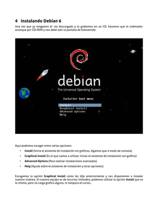 4 Instalando Debian 6
Una vez que ya tengamos el .iso descargado y lo grabemos en un CD, hacemos que el ordenador
arranque por CD-ROM y nos debe salir la pantalla de bienvenida:




Aquí podemos escoger entre varias opciones:
   •   Install (Inicia el asistente de instalación sin gráficos, digamos que a modo de consola).
   •   Graphical install (Es el que vamos a utilizar, iniciar el asistente de instalación con gráfico).
   •   Advanced Options (Para realizar instalaciones avanzadas).
   •   Help (Ayuda sobre el asistente de instalación y otras opciones).


Escogemos la opción Graphical install como les dije anteriormente y nos disponemos a instalar
nuestro sistema. Si nuestro equipo es de recursos limitados, podemos utilizar la opción Install que es
lo mismo, pero no carga gráfico alguno, ni tampoco el cursor.
 