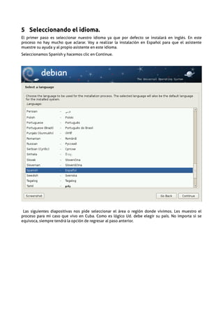 5 Seleccionando el idioma.
El primer paso es seleccionar nuestro idioma ya que por defecto se instalará en inglés. En este
proceso no hay mucho que aclarar. Voy a realizar la instalación en Español para que el asistente
muestre su ayuda y al propio asistente en este idioma.
Seleccionamos Spanish y hacemos clic en Continue.




 Las siguientes diapositivas nos pide seleccionar el área o región donde vivimos. Les muestro el
proceso para mi caso que vivo en Cuba. Como es lógico Ud. debe elegir su país. No importa si se
equivoca, siempre tendrá la opción de regresar al paso anterior.
 