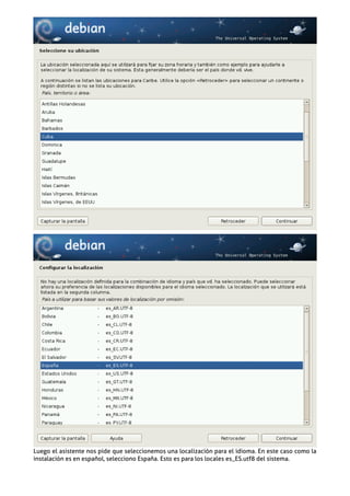 Luego el asistente nos pide que seleccionemos una localización para el idioma. En este caso como la
instalación es en español, selecciono España. Esto es para los locales es_ES.utf8 del sistema.
 