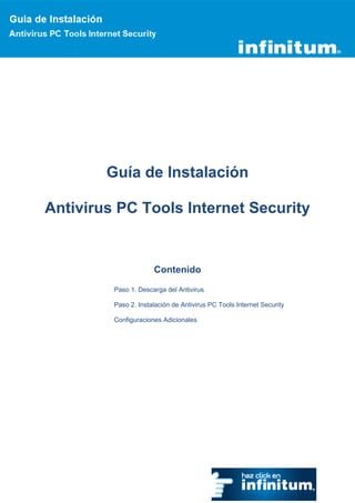 Guía de Instalación

Antivirus PC Tools Internet Security


                      Contenido

         Paso 1. Descarga del Antivirus

         Paso 2. Instalación de Antivirus PC Tools Internet Security

         Configuraciones Adicionales
 