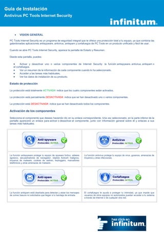 VISION GENERAL

PC Tools Internet Security es un programa de seguridad integral que te ofrece una protección total a tu equipo, ya que combina las
galardonadas aplicaciones antispyware, antivirus, antispam y cortafuegos de PC Tools en un producto unificado y fácil de usar.

Cuando se abre PC Tools Internet Security, aparece la pantalla de Estado y Resumen.

Desde esta pantalla, puedes:

         Activar y desactivar uno o varios componentes de Internet Security: la función antispyware, antivirus, antispam o
   el cortafuegos.
         Ver un resumen de la información de cada componente cuando lo ha seleccionado.
         Acceder a las tareas más habituales.
         Ver los datos de instalación de su producto.

Estado de protección

La protección está totalmente ACTIVADA: indica que los cuatro componentes están activados.

La protección está parcialmente DESACTIVADA: indica que se han desactivado uno o varios componentes.

La protección está DESACTIVADA: indica que se han desactivado todos los componentes.

Activación de los componentes

Selecciona el componente que desees haciendo clic en su enlace correspondiente. Una vez seleccionado, en la parte inferior de la
pantalla aparecerá un enlace para activar o desactivar el componente, junto con información general sobre él y enlaces a sus
tareas más habituales.




La función antispyware protege tu equipo de spyware furtivo, adware     La función antivirus protege tu equipo de virus, gusanos, amenazas de
agresivo, secuestradores de navegador, objetos ActiveX malignos,        troyanos y otras infecciones.
troyanos de malware, cookies de rastreo, keyloggers, marcadores
telefónicos y otras amenazas de malware.




La función antispam está diseñada para detectar y aislar los mensajes   El cortafuegos te ayuda a proteger tu intimidad, ya que impide que
de correo basura no solicitados que llegan a tu bandeja de entrada.     usuarios de otros equipos no autorizados puedan acceder a tu sistema
                                                                        a través de Internet o de cualquier otra red.
 
