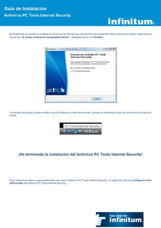 k) Finalmente te muestra la ventana en donde se te informa que para terminar la instalación debes reiniciar el equipo, selecciona la
opción de “Si, deseo reiniciar la computadora ahora”. Después da clic en Finalizar.




Terminado el proceso puedes verificar que el software ya está funcionando, porque se mostrará el icono de Antivirus en la barra de
tareas.




        ¡Ha terminado la instalación del Antivirus PC Tools Internet Security!




Para obtener el máximo aprovechamiento del nuevo Antivirus PC Tools Internet Security, te sugerimos leer las Configuraciones
Adicionales de Antivirus PC Tools Internet Security.
 