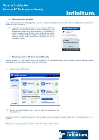 Auto diagnóstico y análisis

Es el momento de hacer un auto diagnóstico, que es un análisis del estado del Antivirus PC Tools Internet Security, que indicará el
estado de protección de la PC.

      1.   La primera vez que se conecta tu equipo a Internet, PC Tools
           Internet Security manda un mensaje de pre-configuración, para
           establecer los valores de la red que detectó en el momento, los
           posibles valores son de Confianza y de No Confianza, debes
           aplicar el valor de Confianza y Asignar el perfil ya que en caso
           contrario pueden haber problemas al momento de que te
           conectes a Internet.




           Actualizar Antivirus PC Tools Internet Security

Aunque Antivirus PC Tools Internet Security se actualiza por sí solo mientras la PC está conectada a Internet, también puedes
actualizarlo fácilmente cuando desees siguiendo estos pasos:



 1.    Abre la ventana del Antivirus




 2.    Da clic en Smart Update, con lo que se inicia la descarga de las
       actualizaciones.


Una vez concluida la actualización, puedes volver a realizar un auto diagnóstico para comprobar que el nivel de protección es el
correcto.


Nota: Recuerda que para realizar la actualización, la PC debe estar conectada a Internet
 
