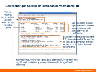 Ver. 28/09/2006, Slide # 10
Comprobar que Gretl se ha instalado correctamente (III)
Tipo de
modelo,
nombre de la
variable
dependiente y
muestra
usada
Estadísticos residuales estándar;
R2 y los criterios de información
se usan para comparar distintos
modelos de la misma variable
dependiente
Los asteriscos indican
significatividad: cuantos
más asteriscos, más
significativo es el
coeficiente
Estimaciones, desviación típica de la estimación, estadístico t de
significación individual y p-valor del contraste de significación
individual
 