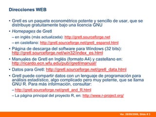 Ver. 28/09/2006, Slide # 3
Direcciones WEB
• Gretl es un paquete econométrico potente y sencillo de usar, que se
distribuye gratuitamente bajo una licencia GNU
• Homepages de Gretl
– en inglés (más actualizada): http://gretl.sourceforge.net
– en castellano: http://gretl.sourceforge.net/gretl_espanol.html
• Página de descarga del software para Windows (32 bits):
http://gretl.sourceforge.net/win32/index_es.html
• Manuales de Gretl en Inglés (formato A4) y castellano en:
http://ricardo.ecn.wfu.edu/pub//gretl/manual/
• Datos para Gretl: http://gretl.sourceforge.net/gretl_data.html
• Gretl puede compartir datos con un lenguaje de programación para
análisis estadístico, algo complicado pero muy potente, que se llama
GNU R. Para más información, consultar:
– http://gretl.sourceforge.net/gretl_and_R.html
– La página principal del proyecto R, en: http://www.r-project.org/
 