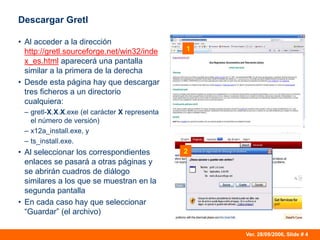 Ver. 28/09/2006, Slide # 4
Descargar Gretl
• Al acceder a la dirección
http://gretl.sourceforge.net/win32/inde
x_es.html aparecerá una pantalla
similar a la primera de la derecha
• Desde esta página hay que descargar
tres ficheros a un directorio
cualquiera:
– gretl-X.X.X.exe (el carácter X representa
el número de versión)
– x12a_install.exe, y
– ts_install.exe.
• Al seleccionar los correspondientes
enlaces se pasará a otras páginas y
se abrirán cuadros de diálogo
similares a los que se muestran en la
segunda pantalla
• En cada caso hay que seleccionar
“Guardar” (el archivo)
1
2
 
