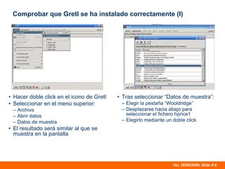 Ver. 28/09/2006, Slide # 8
Comprobar que Gretl se ha instalado correctamente (I)
• Hacer doble click en el icono de Gretl
• Seleccionar en el menú superior:
– Archivo
– Abrir datos
– Datos de muestra
• El resultado será similar al que se
muestra en la pantalla
• Tras seleccionar “Datos de muestra”:
– Elegir la pestaña “Wooldridge”
– Desplazarse hacia abajo para
seleccionar el fichero hprice1
– Elegirlo mediante un doble click
 