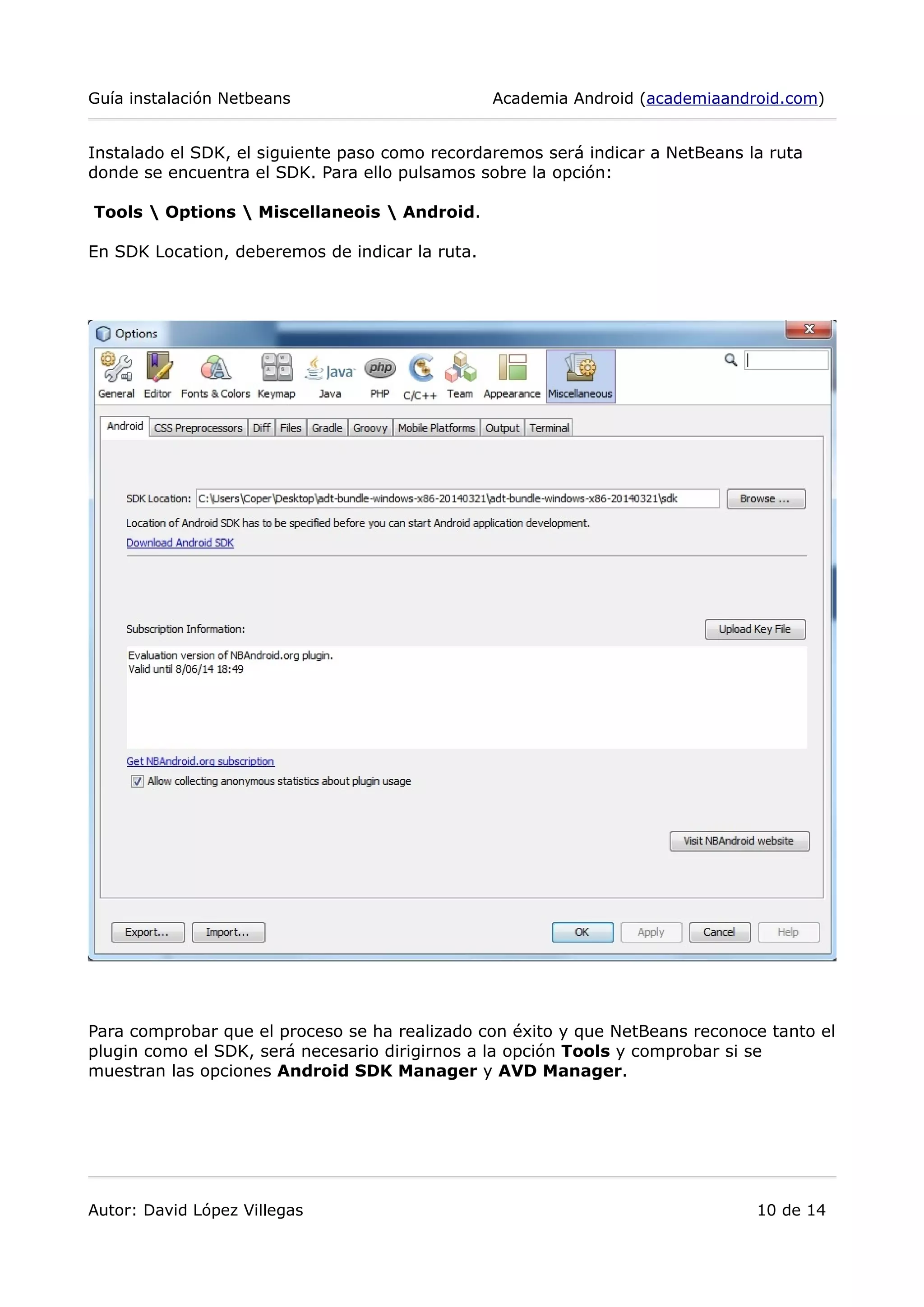 Guía instalación Netbeans Academia Android (academiaandroid.com)
Instalado el SDK, el siguiente paso como recordaremos será indicar a NetBeans la ruta
donde se encuentra el SDK. Para ello pulsamos sobre la opción:
Tools  Options  Miscellaneois  Android.
En SDK Location, deberemos de indicar la ruta.
Para comprobar que el proceso se ha realizado con éxito y que NetBeans reconoce tanto el
plugin como el SDK, será necesario dirigirnos a la opción Tools y comprobar si se
muestran las opciones Android SDK Manager y AVD Manager.
Autor: David López Villegas 10 de 14
 