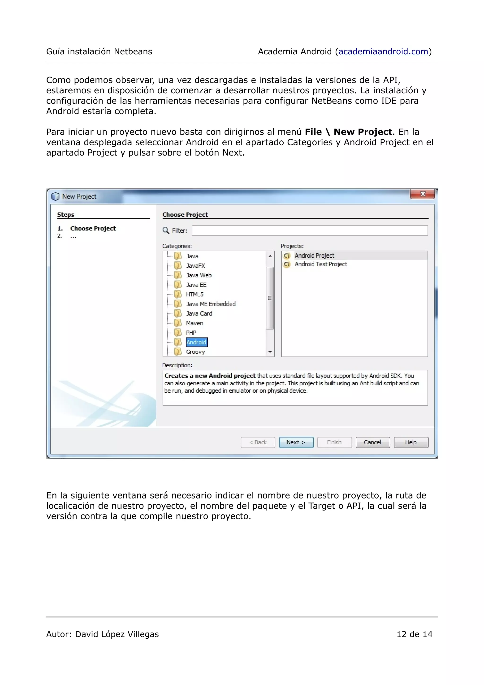 Guía instalación Netbeans Academia Android (academiaandroid.com)
Como podemos observar, una vez descargadas e instaladas la versiones de la API,
estaremos en disposición de comenzar a desarrollar nuestros proyectos. La instalación y
configuración de las herramientas necesarias para configurar NetBeans como IDE para
Android estaría completa.
Para iniciar un proyecto nuevo basta con dirigirnos al menú File  New Project. En la
ventana desplegada seleccionar Android en el apartado Categories y Android Project en el
apartado Project y pulsar sobre el botón Next.
En la siguiente ventana será necesario indicar el nombre de nuestro proyecto, la ruta de
localicación de nuestro proyecto, el nombre del paquete y el Target o API, la cual será la
versión contra la que compile nuestro proyecto.
Autor: David López Villegas 12 de 14
 
