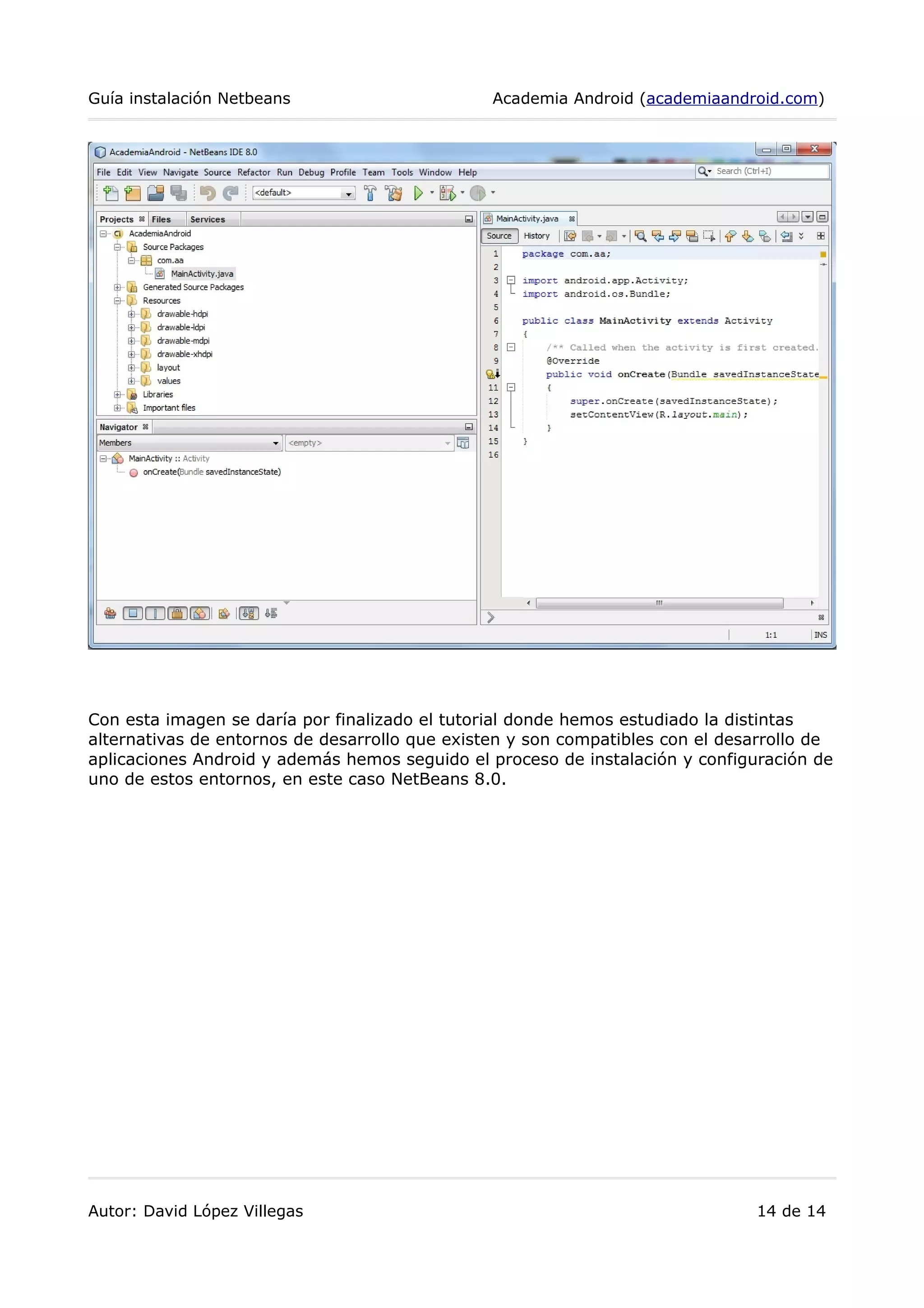 Guía instalación Netbeans Academia Android (academiaandroid.com)
Con esta imagen se daría por finalizado el tutorial donde hemos estudiado la distintas
alternativas de entornos de desarrollo que existen y son compatibles con el desarrollo de
aplicaciones Android y además hemos seguido el proceso de instalación y configuración de
uno de estos entornos, en este caso NetBeans 8.0.
Autor: David López Villegas 14 de 14
 