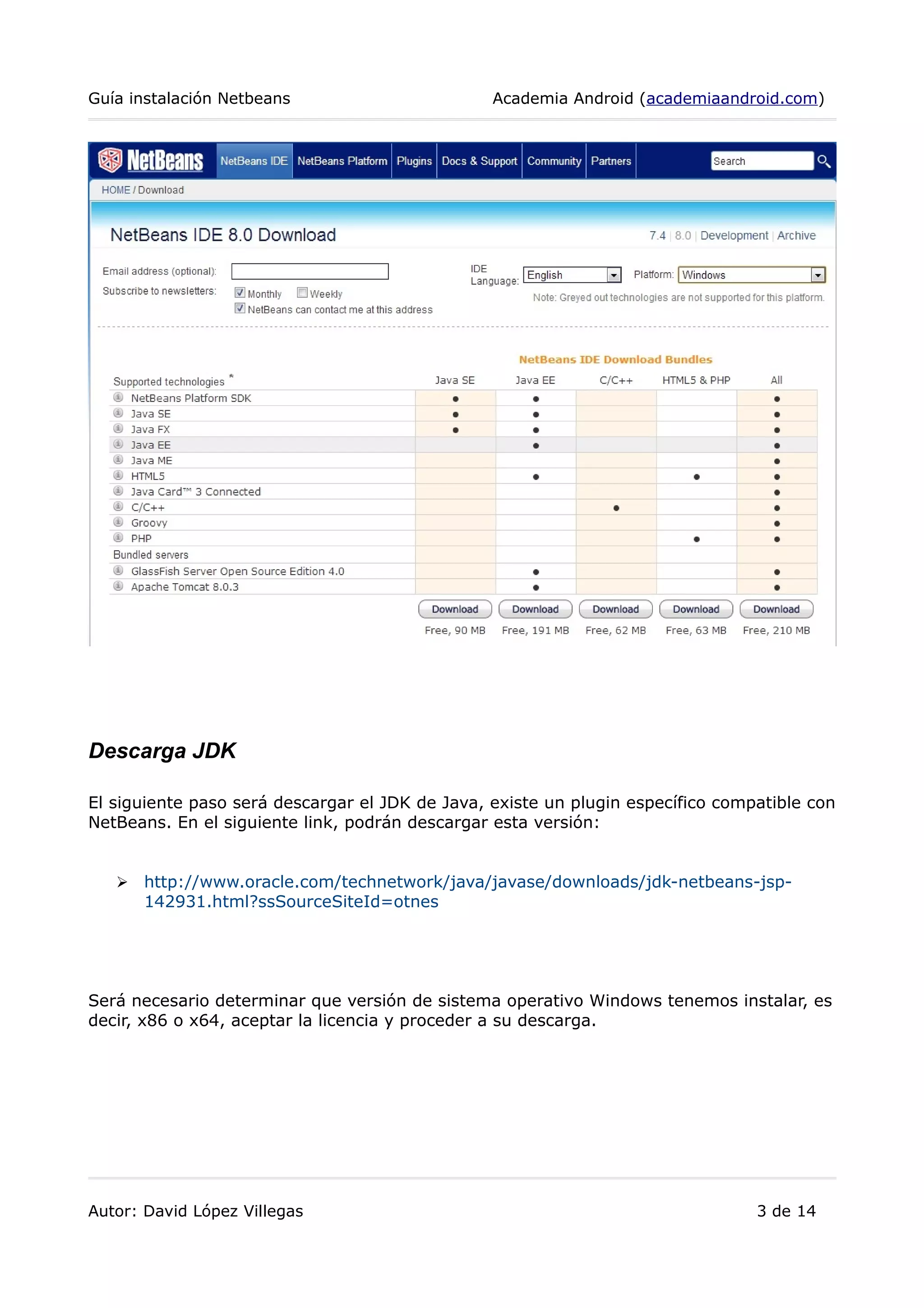 Guía instalación Netbeans Academia Android (academiaandroid.com)
Descarga JDK
El siguiente paso será descargar el JDK de Java, existe un plugin específico compatible con
NetBeans. En el siguiente link, podrán descargar esta versión:
➢ http://www.oracle.com/technetwork/java/javase/downloads/jdk-netbeans-jsp-
142931.html?ssSourceSiteId=otnes
Será necesario determinar que versión de sistema operativo Windows tenemos instalar, es
decir, x86 o x64, aceptar la licencia y proceder a su descarga.
Autor: David López Villegas 3 de 14
 