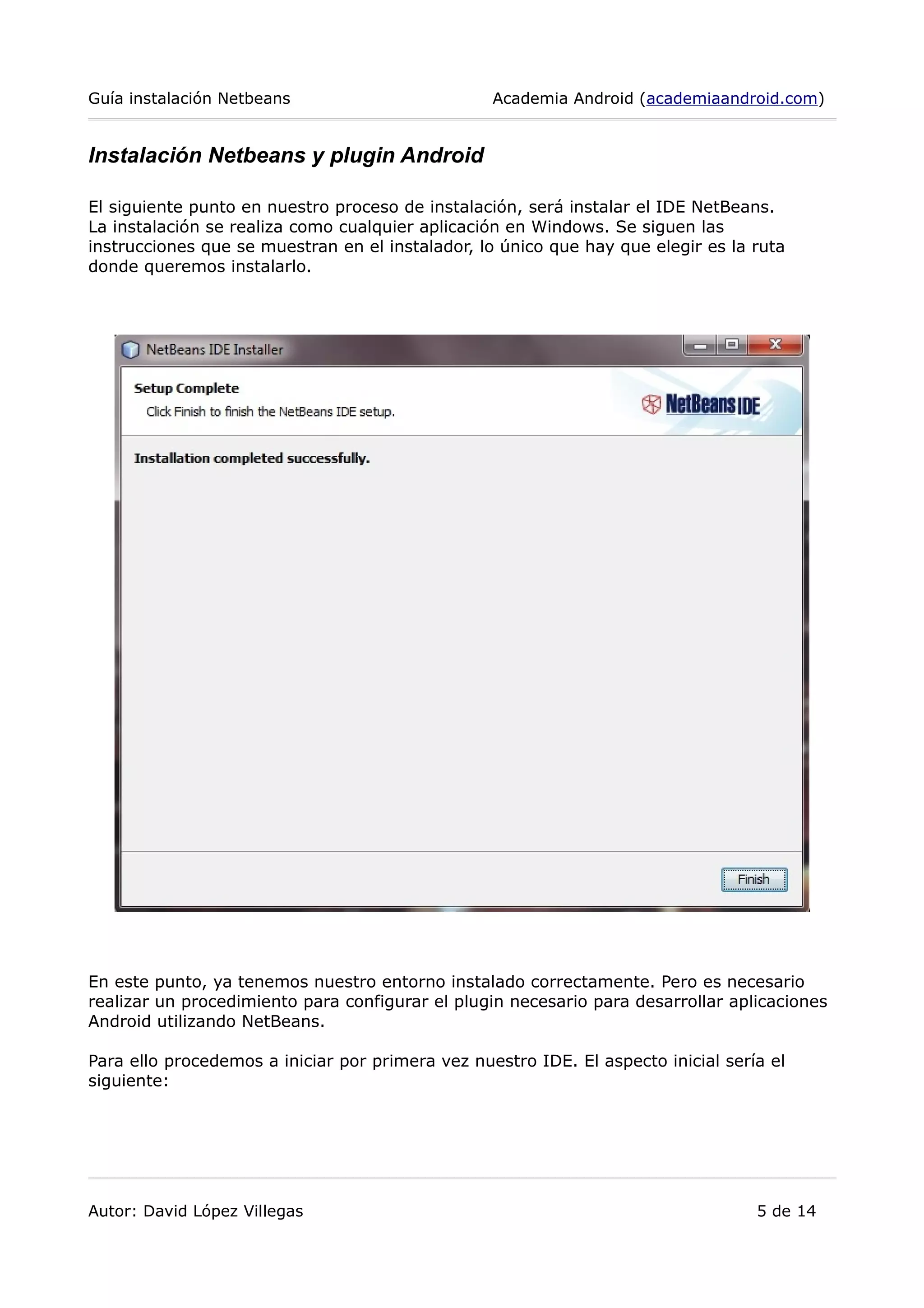 Guía instalación Netbeans Academia Android (academiaandroid.com)
Instalación Netbeans y plugin Android
El siguiente punto en nuestro proceso de instalación, será instalar el IDE NetBeans.
La instalación se realiza como cualquier aplicación en Windows. Se siguen las
instrucciones que se muestran en el instalador, lo único que hay que elegir es la ruta
donde queremos instalarlo.
En este punto, ya tenemos nuestro entorno instalado correctamente. Pero es necesario
realizar un procedimiento para configurar el plugin necesario para desarrollar aplicaciones
Android utilizando NetBeans.
Para ello procedemos a iniciar por primera vez nuestro IDE. El aspecto inicial sería el
siguiente:
Autor: David López Villegas 5 de 14
 