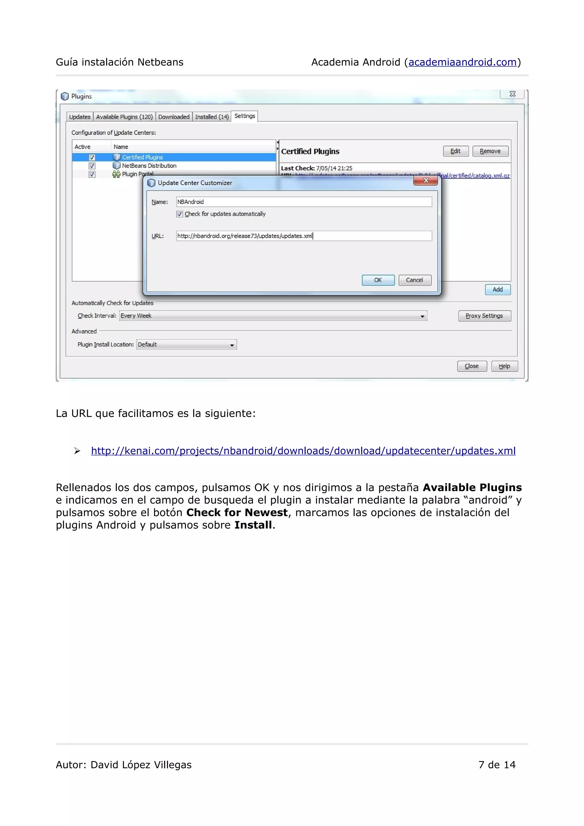 Guía instalación Netbeans Academia Android (academiaandroid.com)
La URL que facilitamos es la siguiente:
➢ http://kenai.com/projects/nbandroid/downloads/download/updatecenter/updates.xml
Rellenados los dos campos, pulsamos OK y nos dirigimos a la pestaña Available Plugins
e indicamos en el campo de busqueda el plugin a instalar mediante la palabra “android” y
pulsamos sobre el botón Check for Newest, marcamos las opciones de instalación del
plugins Android y pulsamos sobre Install.
Autor: David López Villegas 7 de 14
 