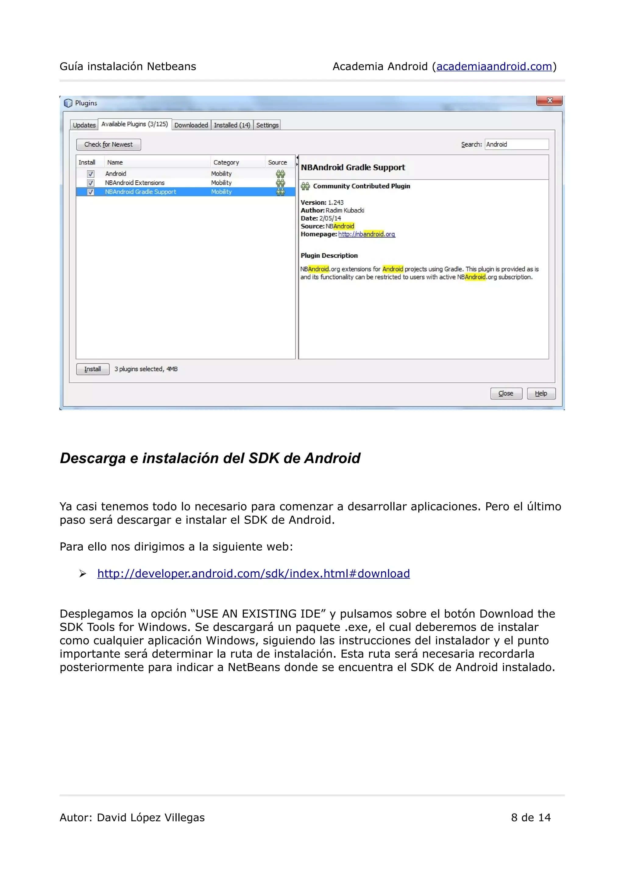Guía instalación Netbeans Academia Android (academiaandroid.com)
Descarga e instalación del SDK de Android
Ya casi tenemos todo lo necesario para comenzar a desarrollar aplicaciones. Pero el último
paso será descargar e instalar el SDK de Android.
Para ello nos dirigimos a la siguiente web:
➢ http://developer.android.com/sdk/index.html#download
Desplegamos la opción “USE AN EXISTING IDE” y pulsamos sobre el botón Download the
SDK Tools for Windows. Se descargará un paquete .exe, el cual deberemos de instalar
como cualquier aplicación Windows, siguiendo las instrucciones del instalador y el punto
importante será determinar la ruta de instalación. Esta ruta será necesaria recordarla
posteriormente para indicar a NetBeans donde se encuentra el SDK de Android instalado.
Autor: David López Villegas 8 de 14
 