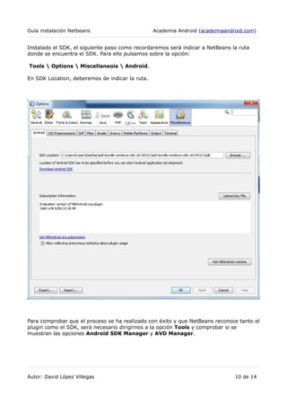 Guía instalación Netbeans Academia Android (academiaandroid.com)
Instalado el SDK, el siguiente paso como recordaremos será indicar a NetBeans la ruta
donde se encuentra el SDK. Para ello pulsamos sobre la opción:
Tools  Options  Miscellaneois  Android.
En SDK Location, deberemos de indicar la ruta.
Para comprobar que el proceso se ha realizado con éxito y que NetBeans reconoce tanto el
plugin como el SDK, será necesario dirigirnos a la opción Tools y comprobar si se
muestran las opciones Android SDK Manager y AVD Manager.
Autor: David López Villegas 10 de 14
 