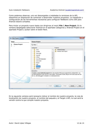 Guía instalación Netbeans Academia Android (academiaandroid.com)
Como podemos observar, una vez descargadas e instaladas la versiones de la API,
estaremos en disposición de comenzar a desarrollar nuestros proyectos. La instalación y
configuración de las herramientas necesarias para configurar NetBeans como IDE para
Android estaría completa.
Para iniciar un proyecto nuevo basta con dirigirnos al menú File  New Project. En la
ventana desplegada seleccionar Android en el apartado Categories y Android Project en el
apartado Project y pulsar sobre el botón Next.
En la siguiente ventana será necesario indicar el nombre de nuestro proyecto, la ruta de
localicación de nuestro proyecto, el nombre del paquete y el Target o API, la cual será la
versión contra la que compile nuestro proyecto.
Autor: David López Villegas 12 de 14
 