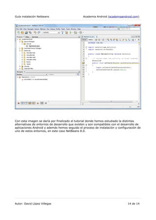 Guía instalación Netbeans Academia Android (academiaandroid.com)
Con esta imagen se daría por finalizado el tutorial donde hemos estudiado la distintas
alternativas de entornos de desarrollo que existen y son compatibles con el desarrollo de
aplicaciones Android y además hemos seguido el proceso de instalación y configuración de
uno de estos entornos, en este caso NetBeans 8.0.
Autor: David López Villegas 14 de 14
 