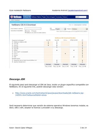 Guía instalación Netbeans Academia Android (academiaandroid.com)
Descarga JDK
El siguiente paso será descargar el JDK de Java, existe un plugin específico compatible con
NetBeans. En el siguiente link, podrán descargar esta versión:
➢ http://www.oracle.com/technetwork/java/javase/downloads/jdk-netbeans-jsp-
142931.html?ssSourceSiteId=otnes
Será necesario determinar que versión de sistema operativo Windows tenemos instalar, es
decir, x86 o x64, aceptar la licencia y proceder a su descarga.
Autor: David López Villegas 3 de 14
 
