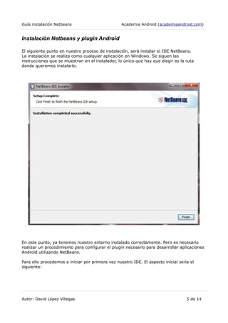 Guía instalación Netbeans Academia Android (academiaandroid.com)
Instalación Netbeans y plugin Android
El siguiente punto en nuestro proceso de instalación, será instalar el IDE NetBeans.
La instalación se realiza como cualquier aplicación en Windows. Se siguen las
instrucciones que se muestran en el instalador, lo único que hay que elegir es la ruta
donde queremos instalarlo.
En este punto, ya tenemos nuestro entorno instalado correctamente. Pero es necesario
realizar un procedimiento para configurar el plugin necesario para desarrollar aplicaciones
Android utilizando NetBeans.
Para ello procedemos a iniciar por primera vez nuestro IDE. El aspecto inicial sería el
siguiente:
Autor: David López Villegas 5 de 14
 