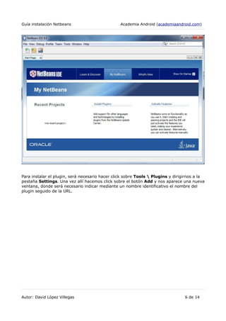Guía instalación Netbeans Academia Android (academiaandroid.com)
Para instalar el plugin, será necesario hacer click sobre Tools  Plugins y dirigirnos a la
pestaña Settings. Una vez allí hacemos click sobre el botón Add y nos aparece una nueva
ventana, donde será necesario indicar mediante un nombre identificativo el nombre del
plugin seguido de la URL.
Autor: David López Villegas 6 de 14
 