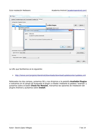 Guía instalación Netbeans Academia Android (academiaandroid.com)
La URL que facilitamos es la siguiente:
➢ http://kenai.com/projects/nbandroid/downloads/download/updatecenter/updates.xml
Rellenados los dos campos, pulsamos OK y nos dirigimos a la pestaña Available Plugins
e indicamos en el campo de busqueda el plugin a instalar mediante la palabra “android” y
pulsamos sobre el botón Check for Newest, marcamos las opciones de instalación del
plugins Android y pulsamos sobre Install.
Autor: David López Villegas 7 de 14
 