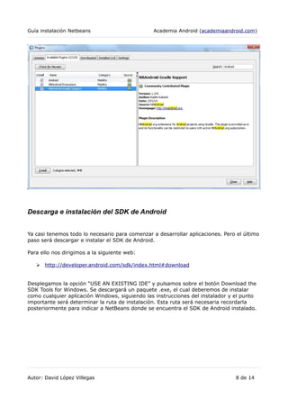 Guía instalación Netbeans Academia Android (academiaandroid.com)
Descarga e instalación del SDK de Android
Ya casi tenemos todo lo necesario para comenzar a desarrollar aplicaciones. Pero el último
paso será descargar e instalar el SDK de Android.
Para ello nos dirigimos a la siguiente web:
➢ http://developer.android.com/sdk/index.html#download
Desplegamos la opción “USE AN EXISTING IDE” y pulsamos sobre el botón Download the
SDK Tools for Windows. Se descargará un paquete .exe, el cual deberemos de instalar
como cualquier aplicación Windows, siguiendo las instrucciones del instalador y el punto
importante será determinar la ruta de instalación. Esta ruta será necesaria recordarla
posteriormente para indicar a NetBeans donde se encuentra el SDK de Android instalado.
Autor: David López Villegas 8 de 14
 