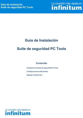 Guía de Instalación

Suite de seguridad PC Tools


                 Contenido

     Instalación de Suite de seguridad PC Tools

     Configuraciones Adicionales

     Agregar excepciones
 