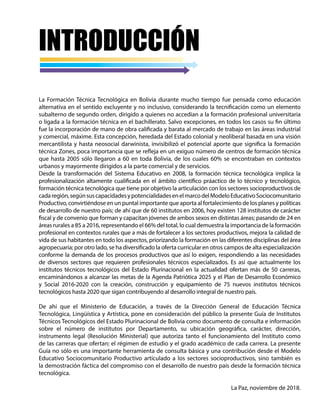 La Formación Técnica Tecnológica en Bolivia durante mucho tiempo fue pensada como educación
alternativa en el sentido excluyente y no inclusivo, considerando la tecnificación como un elemento
subalterno de segundo orden, dirigido a quienes no accedían a la formación profesional universitaria
o ligada a la formación técnica en el bachillerato. Salvo excepciones, en todos los casos su fin último
fue la incorporación de mano de obra calificada y barata al mercado de trabajo en las áreas industrial
y comercial, máxime. Esta concepción, heredada del Estado colonial y neoliberal basada en una visión
mercantilista y hasta neosocial darwinista, invisibilizó el potencial aporte que significa la formación
técnica Zones, poca importancia que se refleja en un exiguo número de centros de formación técnica
que hasta 2005 sólo llegaron a 60 en toda Bolivia, de los cuales 60% se encontraban en contextos
urbanos y mayormente dirigidos a la parte comercial y de servicios.
Desde la transformación del Sistema Educativo en 2008, la formación técnica tecnológica implica la
profesionalización altamente cualificada en el ámbito científico práactico de lo técnico y tecnológico,
formación técnica tecnológica que tiene por objetivo la articulación con los sectores socioproductivos de
cadaregión,segúnsuscapacidadesypotencialidadesenelmarcodelModeloEducativoSociocomunitario
Productivo, convirtiéndose en un puntal importante que aporta al fortalecimiento de los planes y políticas
de desarrollo de nuestro país; de ahí que de 60 institutos en 2006, hoy existen 128 institutos de carácter
fiscal y de convenio que forman y capacitan jóvenes de ambos sexos en distintas áreas; pasando de 24 en
áreas rurales a 85 a 2016, representando el 66% del total, lo cual demuestra la importancia de la formación
profesional en contextos rurales que a más de fortalecer a los sectores productivos, mejora la calidad de
vida de sus habitantes en todo los aspectos, priorizando la formación en las diferentes disciplinas del área
agropecuaria; por otro lado, se ha diversificado la oferta curricular en otros campos de alta especialización
conforme la demanda de los procesos productivos que así lo exigen, respondiendo a las necesidades
de diversos sectores que requieren profesionales técnicos especializados. Es así que actualmente los
institutos técnicos tecnológicos del Estado Plurinacional en la actualidad ofertan más de 50 carreras,
encaminándonos a alcanzar las metas de la Agenda Patriótica 2025 y el Plan de Desarrollo Económico
y Social 2016-2020 con la creación, construcción y equipamiento de 75 nuevos institutos técnicos
tecnológicos hasta 2020 que sigan contribuyendo al desarrollo integral de nuestro país.
De ahí que el Ministerio de Educación, a través de la Dirección General de Educación Técnica
Tecnológica, Lingüística y Artística, pone en consideración del público la presente Guía de Institutos
Técnicos Tecnológicos del Estado Plurinacional de Bolivia como documento de consulta e información
sobre el número de institutos por Departamento, su ubicación geográfica, carácter, dirección,
instrumento legal (Resolución Ministerial) que autoriza tanto el funcionamiento del Instituto como
de las carreras que ofertan; el régimen de estudio y el grado académico de cada carrera. La presente
Guía no sólo es una importante herramienta de consulta básica y una contribución desde el Modelo
Educativo Sociocomunitario Productivo articulado a los sectores socioproductivos, sino también es
la demostración fáctica del compromiso con el desarrollo de nuestro país desde la formación técnica
tecnológica.
La Paz, noviembre de 2018.
INTRODUCCIÓN
 